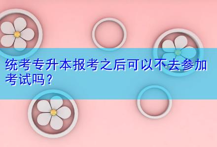 統(tǒng)考專(zhuān)升本報(bào)考之后可以不去參加考試嗎？