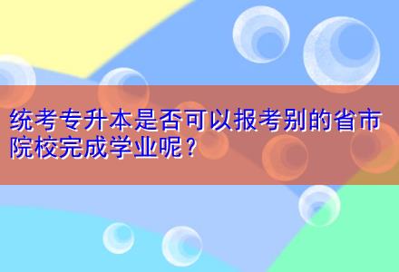 統(tǒng)考專升本是否可以報(bào)考別的省市院校完成學(xué)業(yè)呢？