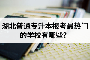 湖北普通專升本報考最熱門的學校有哪些？