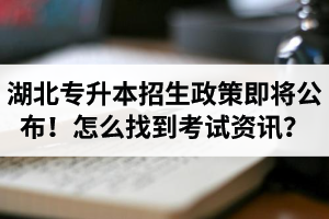 湖北省普通專升本招生政策即將公布！怎么找到最新考試資訊？