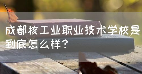 成都核工業(yè)職業(yè)技術(shù)學(xué)校是到底怎么樣？(圖1)