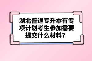 湖北普通專升本有專項(xiàng)計(jì)劃考生參加需要提交什么材料？