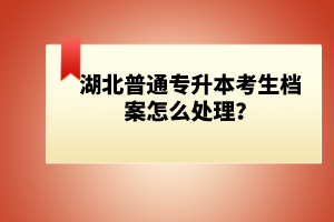 湖北普通專(zhuān)升本考生檔案怎么處理？