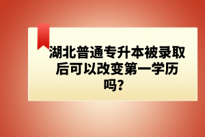 湖北普通專(zhuān)升本被錄取后可以改變第一學(xué)歷嗎？