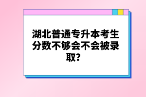 湖北普通專升本考生分?jǐn)?shù)不夠會不會被錄取？