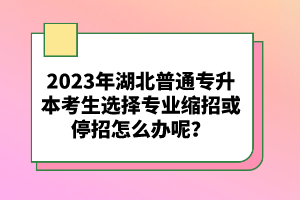 2023年湖北普通專升本考生選擇專業(yè)縮招或停招怎么辦呢？