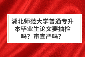 湖北師范大學普通專升本畢業(yè)生論文要抽檢嗎？審查嚴嗎？