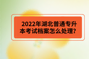 2022年湖北普通專升本考試檔案怎么處理？