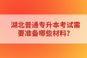 湖北普通專升本考試需要準(zhǔn)備哪些材料？