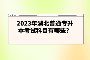 2023年湖北普通專(zhuān)升本考試科目有哪些？