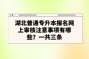 湖北普通專升本報名網(wǎng)上審核注意事項有哪些？一共三條