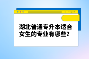 湖北普通專升本適合女生的專業(yè)有哪些？