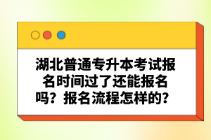 湖北普通專升本考試報名時間過了還能報名嗎？報名流程怎樣的？