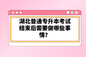 湖北普通專升本考試結(jié)束后需要做哪些事情？