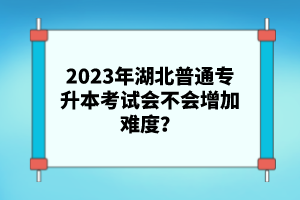 2023年湖北普通專升本考試會(huì)不會(huì)增加難度？