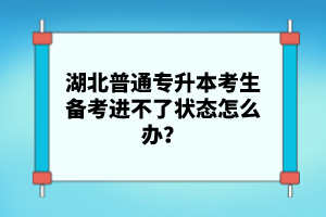 湖北普通專升本考生備考進(jìn)不了狀態(tài)怎么辦？