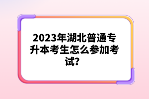 2023年湖北普通專(zhuān)升本考生怎么參加考試？