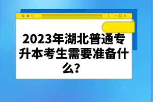 2023年湖北普通專(zhuān)升本考生需要準(zhǔn)備什么？