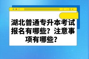 湖北普通專(zhuān)升本考試報(bào)名有哪些？注意事項(xiàng)有哪些？