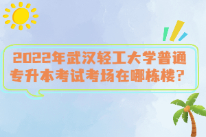 2022年武漢輕工大學普通專升本考試考場在哪棟樓？