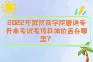  2022年武漢商學(xué)院普通專升本考試考場具體位置在哪里？