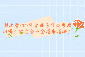 湖北省2022年普通專升本考試難嗎？以后會不會越來越難？