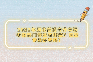 2022年湖北普通專升本報考的熱門專業(yè)有哪些？這些專業(yè)好考嗎？