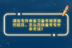 湖北專升本復習備考效率如何提高，怎么高效備考專升本考試？