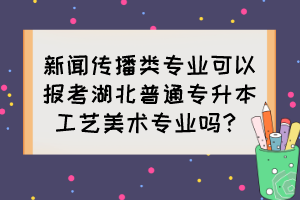 新聞傳播類專業(yè)可以報(bào)考湖北普通專升本工藝美術(shù)專業(yè)嗎？