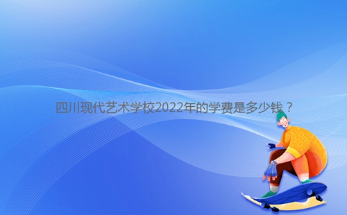 四川現代藝術學校2022年的學費是多少錢？