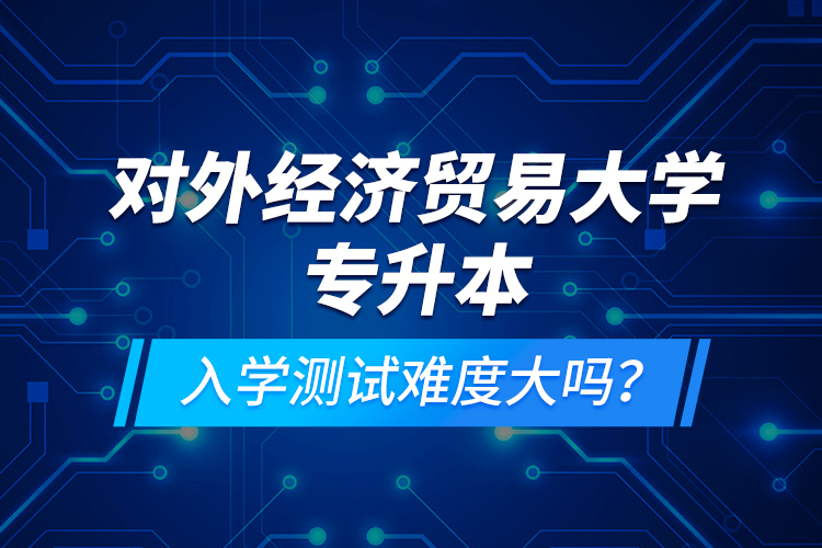 對外經(jīng)濟(jì)貿(mào)易大學(xué)專升本入學(xué)測試難度大嗎？