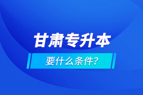 甘肅專升本要什么條件？