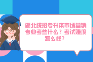 湖北統(tǒng)招專升本市場營銷專業(yè)考些什么？考試難度怎么樣？