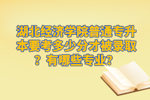 湖北經(jīng)濟(jì)學(xué)院普通專升本要考多少分才被錄取？有哪些專業(yè)？