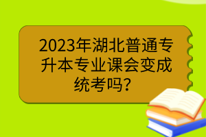 2023年湖北普通專升本專業(yè)課會變成統(tǒng)考嗎？